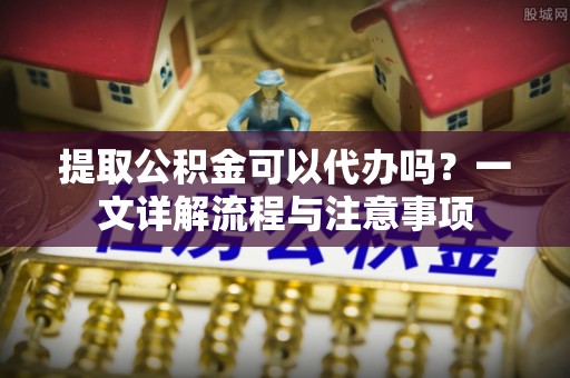 比如提取公积金可以代办吗？一文详解流程与注意事项