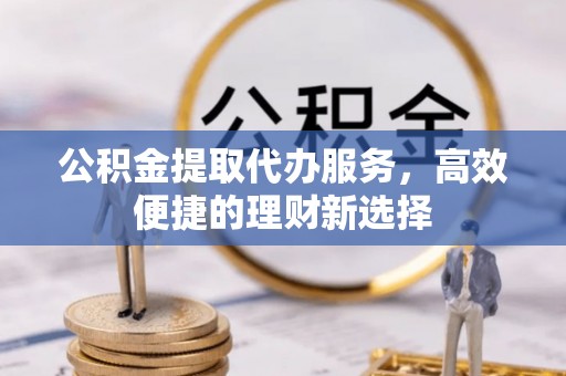 比如公积金提取代办服务，高效便捷的理财新选择