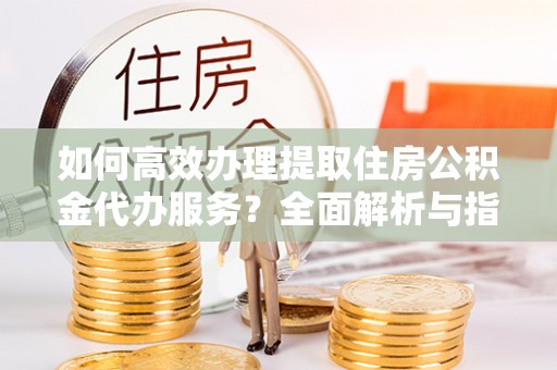 比如如何高效办理提取住房公积金代办服务？全面解析与指南