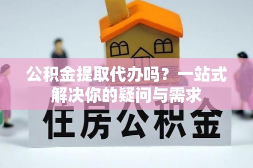 比如公积金提取代办吗？一站式解决你的疑问与需求