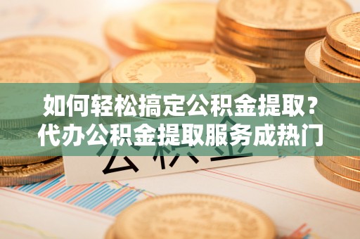 比如如何轻松搞定公积金提取？代办公积金提取服务成热门选择