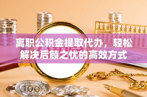 比如离职公积金提取代办，轻松解决后顾之忧的高效方式