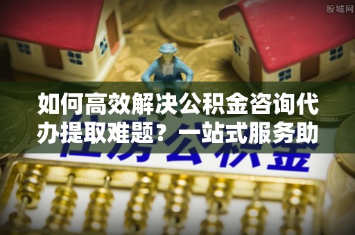 比如如何高效解决公积金咨询代办提取难题？一站式服务助您轻松搞定