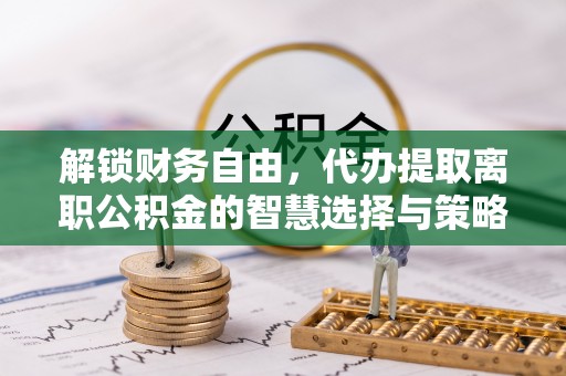 比如解锁财务自由，代办提取离职公积金的智慧选择与策略
