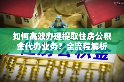 比如如何高效办理提取住房公积金代办业务？全流程解析