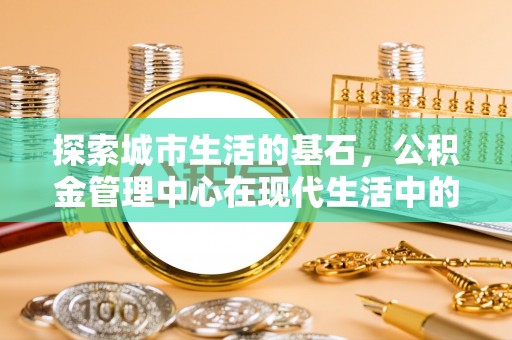 比如探索城市生活的基石，公积金管理中心在现代生活中的重要角色