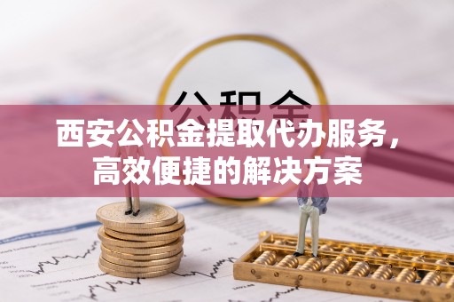 比如西安公积金提取代办服务，高效便捷的解决方案