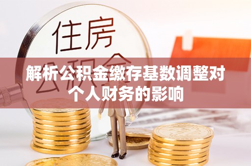 比如解析公积金缴存基数调整对个人财务的影响