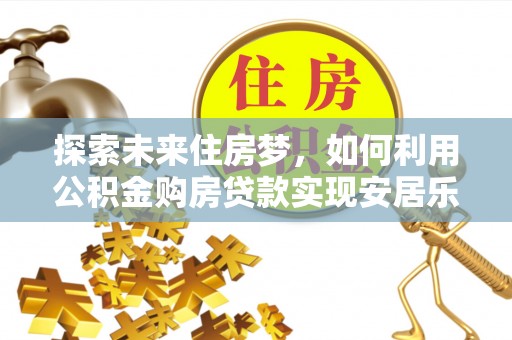 比如探索未来住房梦，如何利用公积金购房贷款实现安居乐业