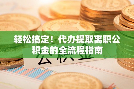 比如轻松搞定！代办提取离职公积金的全流程指南