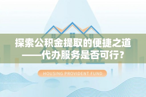 比如探索公积金提取的便捷之道——代办服务是否可行？