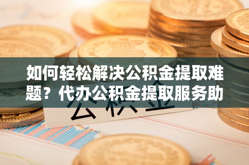 比如如何轻松解决公积金提取难题？代办公积金提取服务助您一臂之力