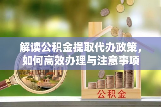 比如解读公积金提取代办政策，如何高效办理与注意事项