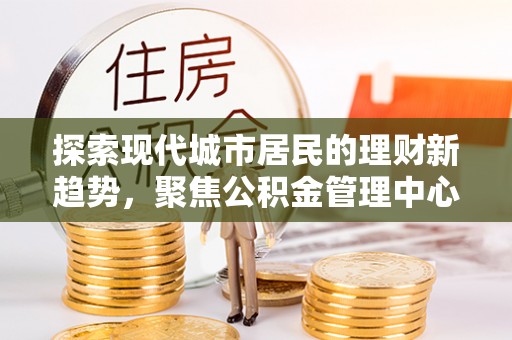 比如探索现代城市居民的理财新趋势，聚焦公积金管理中心的服务创新