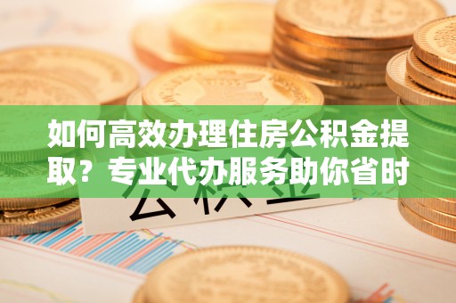 比如如何高效办理住房公积金提取？专业代办服务助你省时省力