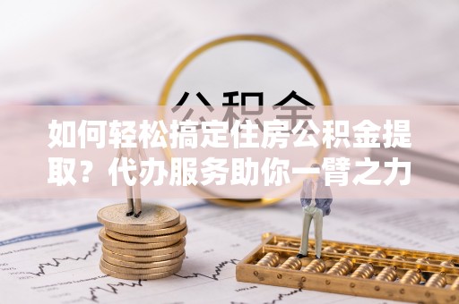 比如如何轻松搞定住房公积金提取？代办服务助你一臂之力
