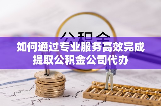 比如如何通过专业服务高效完成提取公积金公司代办