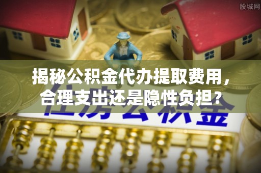比如揭秘公积金代办提取费用，合理支出还是隐性负担？