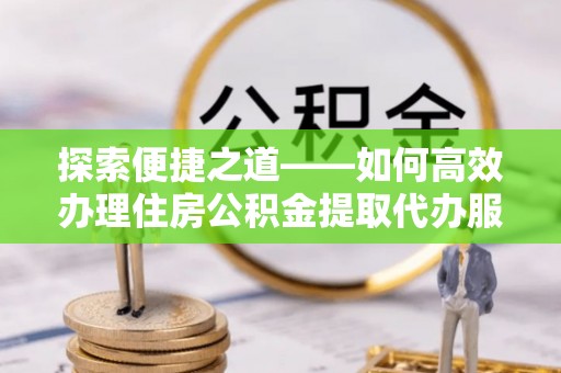 比如探索便捷之道——如何高效办理住房公积金提取代办服务