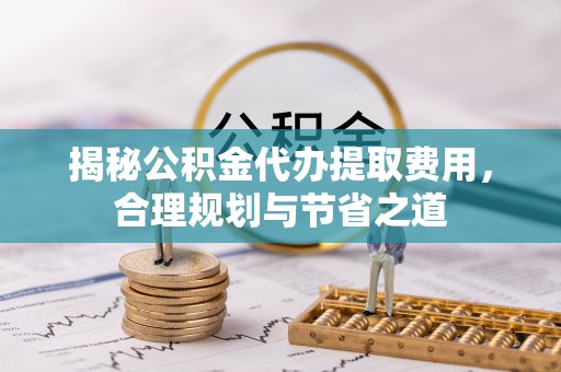 比如揭秘公积金代办提取费用，合理规划与节省之道
