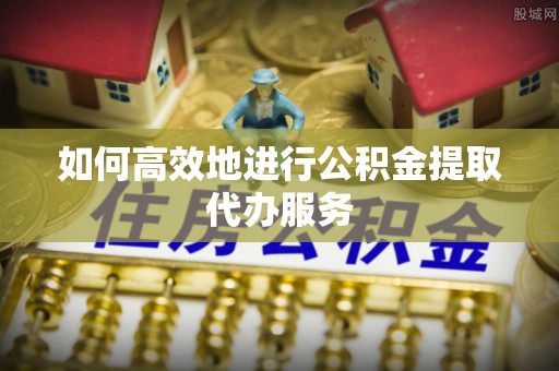 比如如何高效地进行公积金提取代办服务