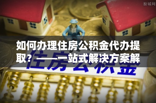 比如如何办理住房公积金代办提取？——一站式解决方案解析