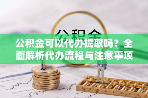 比如公积金可以代办提取吗？全面解析代办流程与注意事项