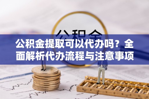 比如公积金提取可以代办吗？全面解析代办流程与注意事项